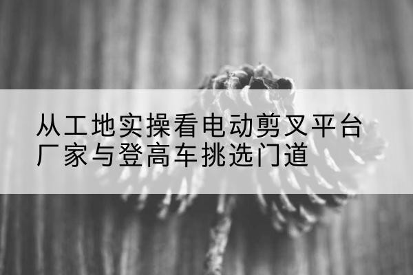 新晃电动剪叉升降平台厂家-从工地实操看电动剪叉平台厂家与登高车挑选门道