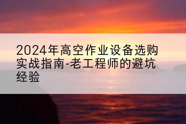 新晃高空作业升降机厂家推荐-2024年高空作业设备选购实战指南-老工程师的避坑经验