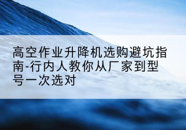 新晃升降平台厂家-高空作业升降机选购避坑指南-行内人教你从厂家到型号一次选对