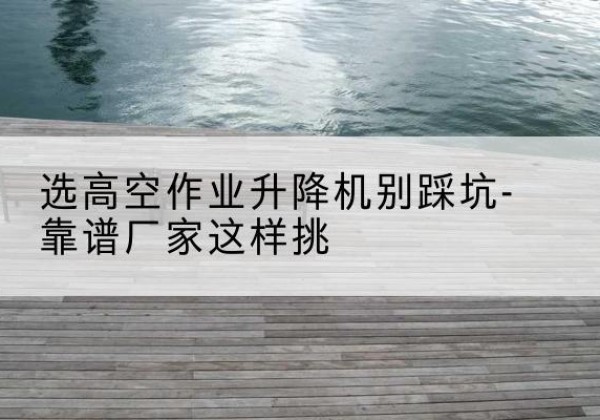 新晃剪叉式升降机厂家-选高空作业升降机别踩坑-靠谱厂家这样挑