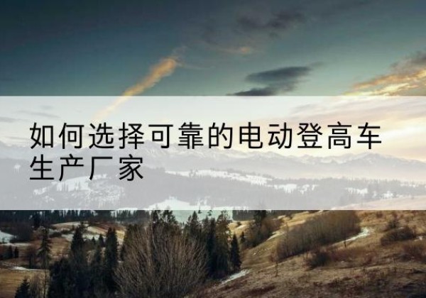 新晃电动登高车厂家-如何选择可靠的电动登高车生产厂家