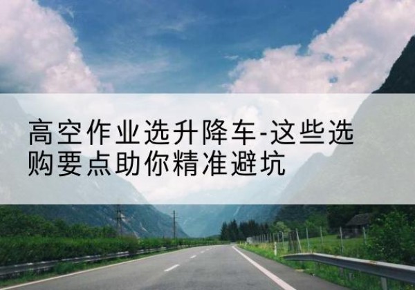 新晃升降车厂家-高空作业选升降车-这些选购要点助你*避坑
