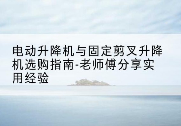 新晃电动升降机怎么选-电动升降机与固定剪叉升降机选购指南-老师傅分享实用经验