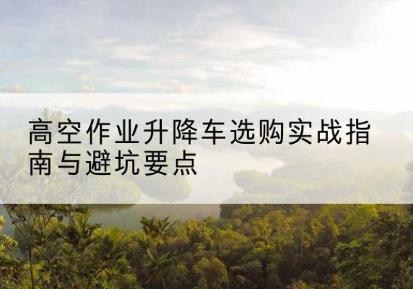 新晃升降车怎么选-高空作业升降车选购实战指南与避坑要点