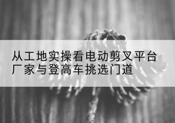 新晃电动剪叉升降平台厂家-从工地实操看电动剪叉平台厂家与登高车挑选门道