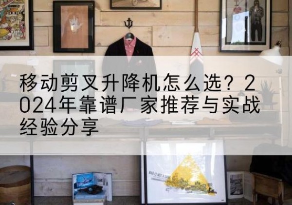 新晃升降平台厂家推荐-移动剪叉升降机怎么选？2024年靠谱厂家推荐与实战经验分享