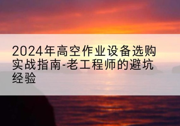 新晃高空作业升降机厂家推荐-2024年高空作业设备选购实战指南-老工程师的避坑经验