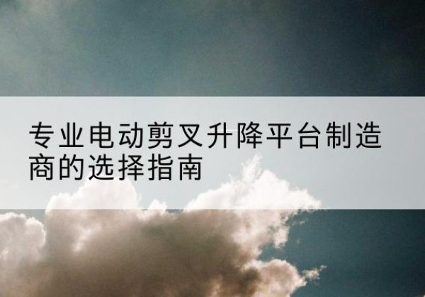 新晃电动剪叉升降平台厂家-专业电动剪叉升降平台制造商的选择指南
