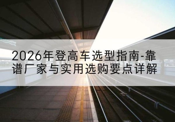 新晃登高车厂家推荐-2026年登高车选型指南-靠谱厂家与实用选购要点详解