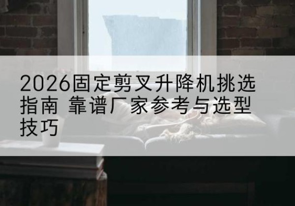 新晃固定剪叉升降机厂家推荐-2026固定剪叉升降机挑选指南 靠谱厂家参考与选型技巧